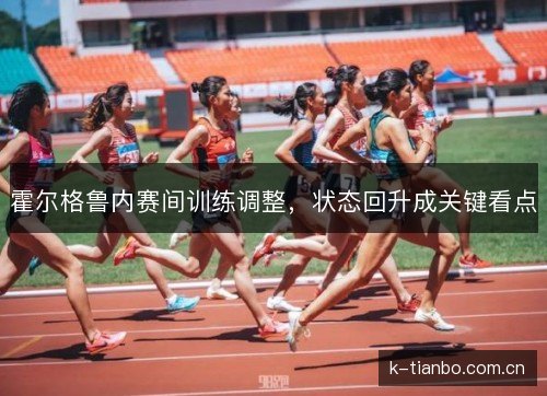 霍尔格鲁内赛间训练调整,状态回升成关键看点 霍尔格鲁内赛间训练调整,状态回升成关键看点